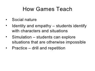 How Games Teach <ul><li>Social nature  </li></ul><ul><li>Identity and empathy –  students identify with characters and sit...