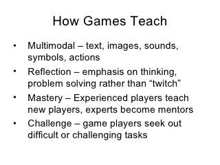 How Games Teach <ul><li>Multimodal –  text, images, sounds, symbols, actions </li></ul><ul><li>Reflection –  emphasis on t...